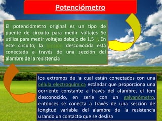 Potenciómetro

El potenciómetro original es un tipo de
puente de circuito para medir voltajes Se
utiliza para medir voltajes debajo de 1,5 V. En
este circuito, la tensión desconocida está
conectada a través de una sección del
alambre de la resistencia


               los extremos de la cual están conectados con una
               célula electroquímica estándar que proporciona una
               corriente constante a través del alambre, el fem
               desconocido, en serie con un galvanómetro,
               entonces se conecta a través de una sección de
               longitud variable del alambre de la resistencia
               usando un contacto que se desliza
 
