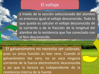 El voltaje
          a través de la sección seleccionada del alambre
          es entonces igual al voltaje desconocido. Todo lo
          que queda es calcular el voltaje desconocido de
          la corriente y de la fracción de la longitud del
          alambre de la resistencia que fue conectado con
          el fem desconocido.


. El galvanómetro no necesita ser calibrado,
pues su única función es leer cero. Cuando el
galvanómetro lee cero, no se saca ninguna
corriente de la fuerza electromotriz desconocida
y así que la lectura es independiente de la
resistencia interna de la fuente
 