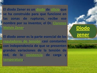 El diodo Zener es un diodo de silicio que
se ha construido para que funcione en
las zonas de rupturas, recibe ese
nombre por su inventor, el Dr. Clarence
Melvin Zener.                                Diodo
El diodo zener es la parte esencial de los   zener
reguladores de tensión casi constantes
con independencia de que se presenten
grandes variaciones de la tensión de
red, de la resistencia de carga y
temperatura.
 