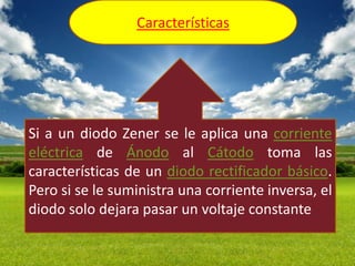 Características




Si a un diodo Zener se le aplica una corriente
eléctrica de Ánodo al Cátodo toma las
características de un diodo rectificador básico.
Pero si se le suministra una corriente inversa, el
diodo solo dejara pasar un voltaje constante
 