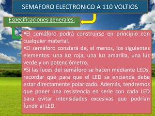 SEMAFORO ELECTRONICO A 110 VOLTIOS
Especificaciones generales:

     El semáforo podrá construirse en principio con
     cualquier material.
     El semáforo constará de, al menos, los siguientes
     elementos: una luz roja, una luz amarilla, una luz
     verde y un potenciómetro.
     Si las luces del semáforo se hacen mediante LEDs,
     recordar que para que el LED se encienda debe
     estar directamente polarizado. Además, tendremos
     que poner una resistencia en serie con cada LED
     para evitar intensidades excesivas que podrían
     fundir al LED.
 