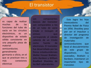 El transistor

                             Los        componentes      . Este logro les hizo
es capaz de realizar         básicos del transistor      merecedores         del
muchas        de      las    son comparables a los       Premio Nobel de Física
funciones del tubo de        de un tubo de vacío         en 1956. Shockley pasa
vacío en los circuitos       triodo e incluyen el        por ser el impulsor y
electrónicos, es un          emisor,              que    director del programa
dispositivo de estado        corresponde al cátodo       de investigación de
sólido consistente en        caliente de un triodo       materiales
una pequeña pieza de         como       fuente      de   semiconductores que
material                     electrones. El transistor   llevó al descubrimiento
semiconductor,               fue desarrollado por los    de este grupo de
generalmente                 físicos estadounidenses     dispositivos.       Sus
germanio o silicio, en el    Walter Houser Brattain,     asociados, Brattain y
que se practican tres o      John Bardeen y William      Bardeen, inventaron un
más          conexiones      Bradford Shockley de        importante tipo de
eléctricas.                  los Bell Laboratories.      transistor.
 