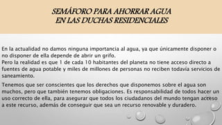 SEMÁFORO PARA AHORRAR AGUA
EN LAS DUCHAS RESIDENCIALES
En la actualidad no damos ninguna importancia al agua, ya que únicamente disponer o
no disponer de ella depende de abrir un grifo.
Pero la realidad es que 1 de cada 10 habitantes del planeta no tiene acceso directo a
fuentes de agua potable y miles de millones de personas no reciben todavía servicios de
saneamiento.
Tenemos que ser conscientes que los derechos que disponemos sobre el agua son
muchos, pero que también tenemos obligaciones. Es responsabilidad de todos hacer un
uso correcto de ella, para asegurar que todos los ciudadanos del mundo tengan acceso
a este recurso, además de conseguir que sea un recurso renovable y duradero.
 