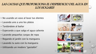 LAS CAUSAS QUE PROPORCIONA EL DESPERDICIO DEL AGUA EN
LOS HOGARES
• No usando un vaso al lavar tus dientes
• Lavando uno a uno los platos
• Tardándote al bañar
• Esperando a que salga el agua caliente
• Lavando pequeñas cargas de ropa
• Regando el jardín con la manguera
• Lavando tu auto con la manguera
• Utilizando un inodoro "gastalón"
 