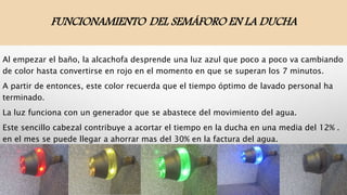 FUNCIONAMIENTO DEL SEMÁFORO EN LA DUCHA
Al empezar el baño, la alcachofa desprende una luz azul que poco a poco va cambiando
de color hasta convertirse en rojo en el momento en que se superan los 7 minutos.
A partir de entonces, este color recuerda que el tiempo óptimo de lavado personal ha
terminado.
La luz funciona con un generador que se abastece del movimiento del agua.
Este sencillo cabezal contribuye a acortar el tiempo en la ducha en una media del 12% .
en el mes se puede llegar a ahorrar mas del 30% en la factura del agua.
 