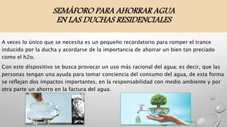 SEMÁFORO PARA AHORRAR AGUA
EN LAS DUCHAS RESIDENCIALES
A veces lo único que se necesita es un pequeño recordatorio para romper el trance
inducido por la ducha y acordarse de la importancia de ahorrar un bien tan preciado
como el h2o.
Con este dispositivo se busca provocar un uso más racional del agua; es decir, que las
personas tengan una ayuda para tomar conciencia del consumo del agua, de esta forma
se reflejan dos impactos importantes, en la responsabilidad con medio ambiente y por
otra parte un ahorro en la factura del agua.
 