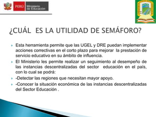  Esta herramienta permite que las UGEL y DRE puedan implementar
acciones correctivas en el corto plazo para mejorar la prestación de
servicio educativo en su ámbito de influencia.
 El Ministerio les permite realizar un seguimiento al desempeño de
las instancias descentralizadas del sector educación en el país,
con lo cual se podrá:
 -Detectar las regiones que necesitan mayor apoyo.
 -Conocer la situación económica de las instancias descentralizadas
del Sector Educación .
 