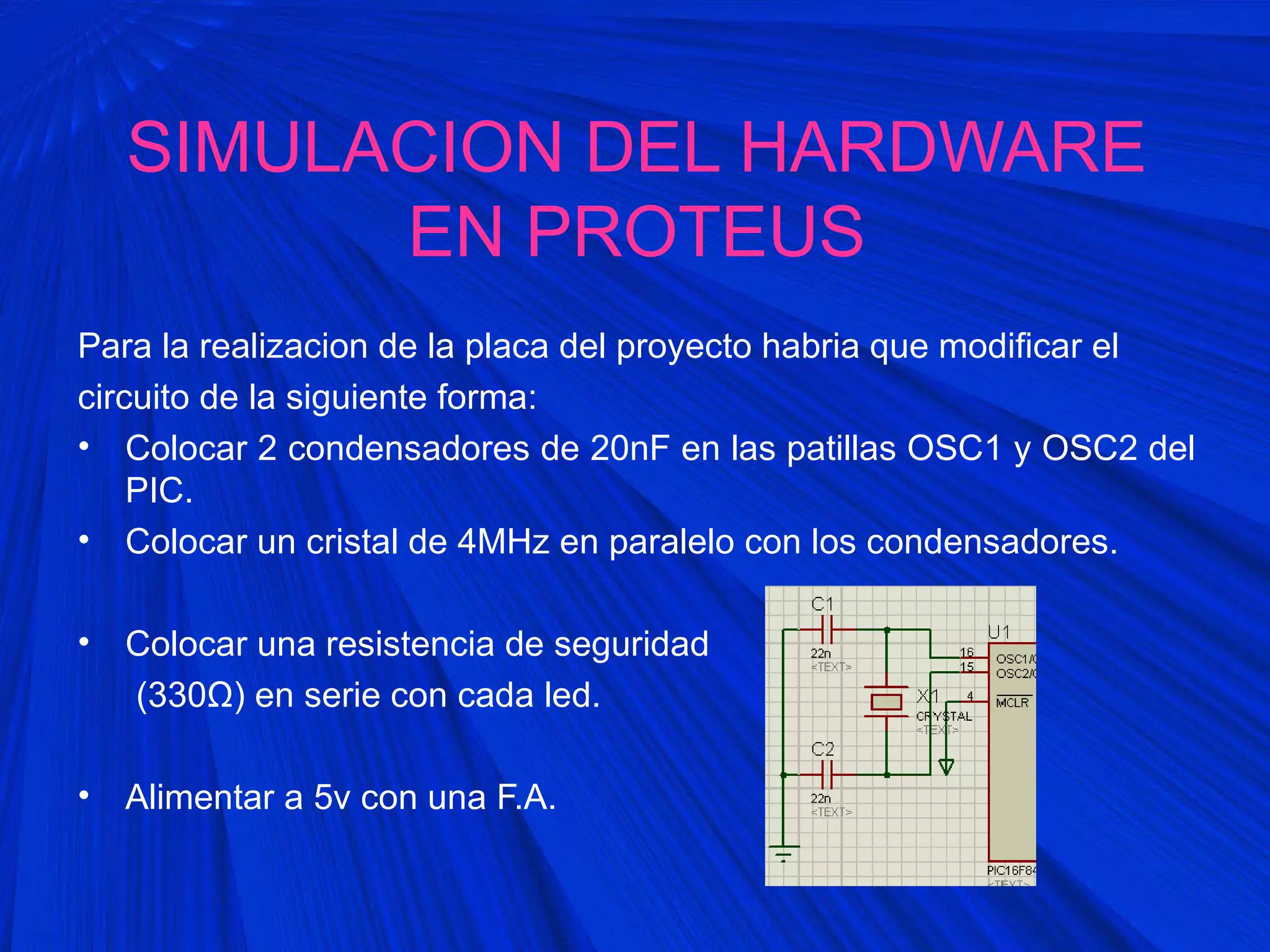 SIMULACION DEL HARDWARE
EN PROTEUS
Para la realizacion de la placa del proyecto habria que modificar el
circuito de la siguiente forma:
• Colocar 2 condensadores de 20nF en las patillas OSC1 y OSC2 del
PIC.
• Colocar un cristal de 4MHz en paralelo con los condensadores.
• Colocar una resistencia de seguridad
(330Ω) en serie con cada led.
• Alimentar a 5v con una F.A.