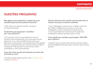 QUESTÕES FREQUENTES
CONTINENTE
12
QUESTÕES FREQUENTES
Mais alguma marca apresenta um sistema de cores
(semáforo) igual aos dos produtos Continente?
> Não. Este é um sistema inovador e exclusivo
da marca Continente.
Os alimentos que apresentam “vermelhos”
são “maus alimentos”?
> Por princípio não há “maus alimentos” mas sim
alimentos menos equilibrados. Se um alimento de que
gosta tem um ou mais vermelhos (e não existe uma
alternativa a esse produto mais equilibrada que lhe agrade)
não tem necessariamente que o eliminar dos seus hábitos
alimentares. Poderá passar a consumi-lo em menor
quantidade ou mais ocasionalmente.
O que devo fazer quando dois alimentos do mesmo tipo
têm todas as cores?
> Escolha sempre aquele que tem mais verdes e laranjas
e menos vermelhos.
Qual dos alimentos devo escolher quando ambos têm as
mesmas cores para os mesmos nutrientes?
> Para “desempatar” pode recorrer à tabela nutricional
(por 100g ou 100ml) que se encontra no verso da
embalagem e veriﬁcar qual dos dois alimentos tem
a menor quantidade do nutriente que lhe pode fazer
mal (gordura, gordura saturada, açúcar ou sal).
O que signiﬁca por exemplo a percentagem “50% VDR”
para a gordura?
> Signiﬁca que uma dose desse alimento satisfaz metade
das necessidades diárias para esse nutriente, neste caso de
gordura.
 