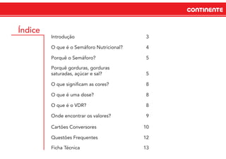 CONTINENTECONTINENTE
Índice
Introdução 3
O que é o Semáforo Nutricional? 4
Porquê o Semáforo? 5
Porquê gorduras, gorduras
saturadas, açúcar e sal? 5
O que signiﬁcam as cores? 8
O que é uma dose? 8
O que é o VDR? 8
Onde encontrar os valores? 9
Cartões Conversores 10
Questões Frequentes 12
Ficha Técnica 13
 