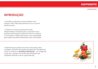 CONTINENTE
INTRODUÇÃO
INTRODUÇÃO
> Escolher os alimentos mais saudáveis nem
sempre é fácil. Não basta eliminar uns e consumir
sempre outros.
> Tendo em conta que diariamente são
desenvolvidos e lançados para o mercado novos
produtos alimentares é essencial informar e educar
o consumidor, melhorando assim a sua capacidade
para realizar escolhas alimentares mais conscientes.
> Neste E-book poderá encontrar informação sobre
rotulagem alimentar (menções obrigatórias e facultativas)
e ﬁcar a conhecer o Semáforo Nutricional – um código de
cores que o ajudará na escolha de alimentos mais
saudáveis durante a ida ao supermercado.
3
 