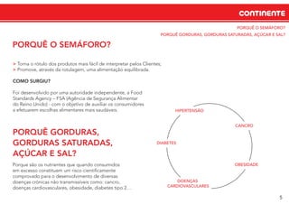 PORQUÊ O SEMÁFORO?
PORQUÊ GORDURAS, GORDURAS SATURADAS, AÇÚCAR E SAL?
CANCRO
OBESIDADE
DOENÇAS
CARDIOVASCULARES
CONTINENTE
5
PORQUÊ O SEMÁFORO?
> Torna o rótulo dos produtos mais fácil de interpretar pelos Clientes;
> Promove, através da rotulagem, uma alimentação equilibrada.
COMO SURGIU?
Foi desenvolvido por uma autoridade independente, a Food
Standards Agency – FSA (Agência de Segurança Alimentar
do Reino Unido) - com o objetivo de auxiliar os consumidores
a efetuarem escolhas alimentares mais saudáveis.
PORQUÊ GORDURAS,
GORDURAS SATURADAS,
AÇÚCAR E SAL?
Porque são os nutrientes que quando consumidos
em excesso constituem um risco cientiﬁcamente
comprovado para o desenvolvimento de diversas
doenças crónicas não transmissíveis como: cancro,
doenças cardiovasculares, obesidade, diabetes tipo 2…
DIABETES
HIPERTENSÃO
 