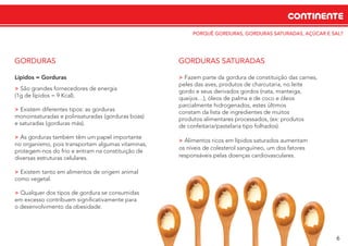 PORQUÊ GORDURAS, GORDURAS SATURADAS, AÇÚCAR E SAL?
CONTINENTE
6
Lípidos = Gorduras
> São grandes fornecedores de energia
(1g de lípidos = 9 Kcal).
> Existem diferentes tipos: as gorduras
monoinsaturadas e polinsaturadas (gorduras boas)
e saturadas (gorduras más).
> As gorduras também têm um papel importante
no organismo, pois transportam algumas vitaminas,
protegem-nos do frio e entram na constituição de
diversas estruturas celulares.
> Existem tanto em alimentos de origem animal
como vegetal.
> Qualquer dos tipos de gordura se consumidas
em excesso contribuem signiﬁcativamente para
o desenvolvimento da obesidade.
GORDURAS
> Fazem parte da gordura de constituição das carnes,
peles das aves, produtos de charcutaria, no leite
gordo e seus derivados gordos (nata, manteiga,
queijos…), óleos de palma e de coco e óleos
parcialmente hidrogenados, estes últimos
constam da lista de ingredientes de muitos
produtos alimentares processados, (ex: produtos
de confeitaria/pastelaria tipo folhados).
> Alimentos ricos em lípidos saturados aumentam
os níveis de colesterol sanguíneo, um dos fatores
responsáveis pelas doenças cardiovasculares.
GORDURAS SATURADAS
 