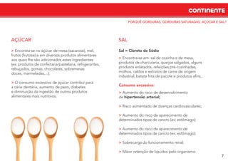 CONTINENTE
7
PORQUÊ GORDURAS, GORDURAS SATURADAS, AÇÚCAR E SAL?
> Encontra‐se no açúcar de mesa (sacarose), mel,
frutos (frutose) e em diversos produtos alimentares
aos quais lhe são adicionados estes ingredientes
(ex: produtos de confeitaria/pastelaria, refrigerantes,
rebuçados, gomas, chocolates, sobremesas
doces, marmeladas,...);
> O consumo excessivo de açúcar contribui para
a cárie dentária, aumento de peso, diabetes
e diminuição da ingestão de outros produtos
alimentares mais nutritivos.
AÇÚCAR
Sal = Cloreto de Sódio
> Encontra‐se em: sal de cozinha e de mesa,
produtos de charcutaria, queijos salgados, alguns
produtos enlatados, refeições pré-cozinhadas,
molhos, caldos e extratos de carne de origem
industrial, batata frita de pacote e produtos aﬁns...
Consumo excessivo:
> Aumento do risco de desenvolvimento
de hipertensão arterial;
> Risco aumentado de doenças cardiovasculares;
> Aumento do risco de aparecimento de
determinados tipos de cancro (ex: estômago);
> Aumento do risco de aparecimento de
determinados tipos de cancro (ex: estômago);
> Sobrecarga do funcionamento renal;
> Maior retenção de líquidos pelo organismo.
SAL
 
