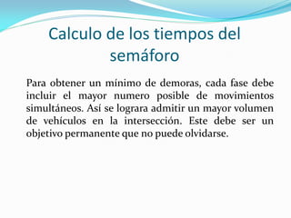 Calculo de los tiempos del
            semáforo
Para obtener un mínimo de demoras, cada fase debe
incluir el mayor numero posible de movimientos
simultáneos. Así se lograra admitir un mayor volumen
de vehículos en la intersección. Este debe ser un
objetivo permanente que no puede olvidarse.
 
