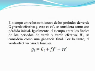 El tiempo entre los comienzos de los periodos de verde
G y verde efectivo g, esto es ee', se considera como una
pérdida inicial. Igualmente, el tiempo entre los finales
de los periodos de verde y verde efectivo, ff´, se
considera como una ganancia final. Por lo tanto, el
verde efectivo para la fase i es:
 