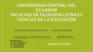 UNIVERSIDAD CENTRAL DEL
ECUADOR
FACULTAD DE FILOSOFÍA LETRASY
CIENCIAS DE LA EDUCACIÓN
ESCUELA DE CIENCIAS EXACTAS 6TO_INFORMÁTICA
ASIGNATURA: SISTEMAS DIGITALES GRUPO # 05
INTEGRANTES:
 AVILAVERÓNICA
 DÍAZ WILMER
 CLAVÓN LUIS
 