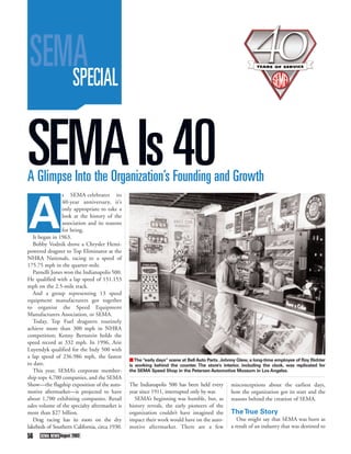 SEMA
    SPECIAL


SEMA Is 40
A Glimpse Into the Organization’s Founding and Growth
                 s SEMA celebrates its




A
                 40-year anniversary, it’s
                 only appropriate to take a
                 look at the history of the
                 association and its reasons
                 for being.
   It began in 1963.
   Bobby Vodnik drove a Chrysler Hemi-
powered dragster to Top Eliminator at the
NHRA Nationals, racing to a speed of
175.75 mph in the quarter-mile.
   Parnelli Jones won the Indianapolis 500.
He qualified with a lap speed of 151.153
mph on the 2.5-mile track.
   And a group representing 13 speed
equipment manufacturers got together
to organize the Speed Equipment
Manufacturers Association, or SEMA.
   Today, Top Fuel dragsters routinely
achieve more than 300 mph in NHRA
competition; Kenny Bernstein holds the
speed record at 332 mph. In 1996, Arie
Luyendyk qualified for the Indy 500 with
a lap speed of 236.986 mph, the fastest
                                               ■ The “early days” scene at Bell Auto Parts. Johnny Glew, a long-time employee of Roy Richter
to date.                                       is working behind the counter. The store’s interior, including the clock, was replicated for
   This year, SEMA’s corporate member-         the SEMA Speed Shop in the Petersen Automotive Museum in Los Angeles.
ship tops 4,700 companies, and the SEMA
Show—the flagship exposition of the auto-      The Indianapolis 500 has been held every        misconceptions about the earliest days,
motive aftermarket—is projected to have        year since 1911, interrupted only by war.       how the organization got its start and the
about 1,700 exhibiting companies. Retail         SEMA’s beginning was humble, but, as          reasons behind the creation of SEMA.
sales volume of the specialty aftermarket is   history reveals, the early pioneers of the
more than $27 billion.                         organization couldn’t have imagined the         The True Story
   Drag racing has its roots on the dry        impact their work would have on the auto-          One might say that SEMA was born as
lakebeds of Southern California, circa 1930.   motive aftermarket. There are a few             a result of an industry that was destined to
56    SEMA NEWS August 2003
 