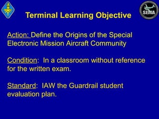 Terminal Learning Objective
Action: Define the Origins of the Special
Electronic Mission Aircraft Community
Condition: In a classroom without reference
for the written exam.
Standard: IAW the Guardrail student
evaluation plan.

 