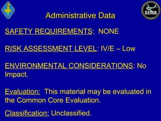 Administrative Data
SAFETY REQUIREMENTS: NONE
RISK ASSESSMENT LEVEL: IV/E – Low
ENVIRONMENTAL CONSIDERATIONS: No
Impact.
Evaluation: This material may be evaluated in
the Common Core Evaluation.
Classification: Unclassified.

 