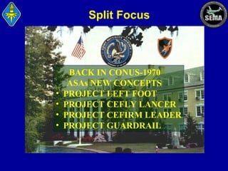Split Focus

•
•
•
•

BACK IN CONUS-1970
ASAs NEW CONCEPTS
PROJECT LEFT FOOT
PROJECT CEFLY LANCER
PROJECT CEFIRM LEADER
PROJECT GUARDRAIL

 