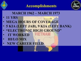 Accomplishments
•
•
•
•
•
•
•

MARCH 1962 – MARCH 1973
11 YRS
MEGA HOURS OF COVERAGE
5 KIA (LEFT JAB), 9 KIA (LEFT BANK)
“ELECTRONIC HIGH GROUND”
IT WORKED
HI/LO MIX
NEW CAREER FIELD

 