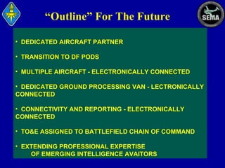 “Outline” For The Future
• DEDICATED AIRCRAFT PARTNER
• TRANSITION TO DF PODS
• MULTIPLE AIRCRAFT - ELECTRONICALLY CONNECTED
• DEDICATED GROUND PROCESSING VAN - LECTRONICALLY
CONNECTED
• CONNECTIVITY AND REPORTING - ELECTRONICALLY
CONNECTED
• TO&E ASSIGNED TO BATTLEFIELD CHAIN OF COMMAND
• EXTENDING PROFESSIONAL EXPERTISE
OF EMERGING INTELLIGENCE AVAITORS

 