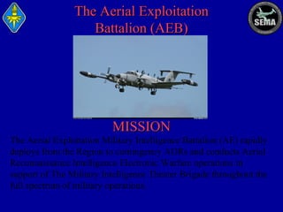 The Aerial Exploitation
Battalion (AEB)

MISSION
The Aerial Exploitation Military Intelligence Battalion (AE) rapidly
deploys from the Region to contingency AORs and conducts Aerial
Reconnaissance Intelligence Electronic Warfare operations in
support of The Military Intelligence Theater Brigade throughout the
full spectrum of military operations.

 