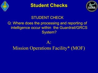 Student Checks
STUDENT CHECK
Q: Where does the processing and reporting of
intelligence occur within the Guardrail/GRCS
System?

A:
Mission Operations Facility* (MOF)

 