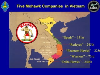 Five Mohawk Companies in Vietnam

“Spuds” – 131st
“Redeyes” – 245th

“Phantom Hawks” – 225t
“Warriors” – 73rd
“Delta Hawks” – 244th

 