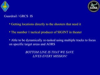 Guardrail / GRCS IS
• Getting locations directly to the shooters that need it
• The number 1 tactical producer of SIGINT in theater
• Able to be dynamically re-tasked using multiple tracks to focus
on specific target areas and AORS
BOTTOM LINE IS THAT WE SAVE
LIVES EVERY MISSION!

 
