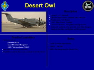 Desert Owl
Description
•
•
•
•
•

Army C-12 Aircraft
Mission Operation Altitude: 5K-14K feet
Endurance: 5.5 Hours
ASE/ Blue Force Tracker
Aircrew of four: two pilots and up to two
onboard analysts who provide real-time imagery
analysis for the warfighter on the ground

Benefits/Capabilities

Status

• WESCAM MX-15
–Enhanced FLIR
–Laser Illuminator/Designator
–NRT FMV downlink to OSRVT
•SAR radar for IED change detection.
•Capability to send the data to any command level in the theater

• 1 OIF Systems Operational
• CDRT – NICHE
• SRI is the integrator for Desert Owl

 