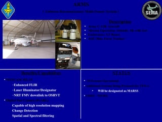 ARMS
( Airborne Reconnaissance Multi-Sensor System )

Description
•
•
•
•

Army C-12R Aircraft
Mission Operation Altitude: 5K-14K feet
Endurance: 5.5 Hours
ASE/ Blue Force Tracker

Benefits/Capabilities
• WESCAM MX-15
–Enhanced FLIR
–Laser Illuminator/Designator
–NRT FMV downlink to OSRVT
• Digital Pan Camera (PeARL)
Capable of high resolution mapping
Change Detection
Spatial and Spectral filtering

STATUS
• 10 Systems Operational
• Additional Systems Being Procured for TFO-A
•

Will be designated as MARSS

• CDRT - NICHE

 