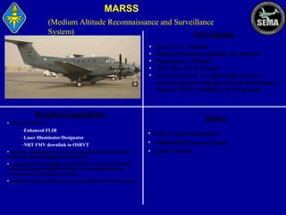 MARSS
(Medium Altitude Reconnaissance and Surveillance
System)
Description
•
•
•
•
•

Benefits/Capabilities
• WESCAM MX-15
–Enhanced FLIR
–Laser Illuminator/Designator
–NRT FMV downlink to OSRVT
•Airborne intelligence and C4I system that can conduct at the
same time Signals Intelligence (SIGINT).
•Communication Intelligence (COMINT) to provide real-time
Electronic Order of Battle (EOB) for all communications
networks and radars in the theater.
•Capability to send the data to any command level in the theater

Army C-12 Aircraft
Mission Operation Altitude: 5K-14K feet
Endurance: 5.5 Hours
ASE/ Blue Force Tracker
Aircrew of four: two pilots and up to two
onboard analysts who provide real-time imagery
analysis for the warfighter on the ground

Status
• 2 OEF Systems Operational
• 4 additional Systems in retrofit
• CDRT - NICHE

 