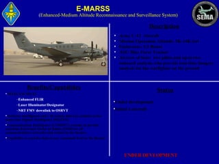 E-MARSS

(Enhanced-Medium Altitude Reconnaissance and Surveillance System)

Description
•
•
•
•
•

Army C-12 Aircraft
Mission Operation Altitude: 5K-14K feet
Endurance: 5.5 Hours
ASE/ Blue Force Tracker
Aircrew of four: two pilots and up to two
onboard analysts who provide real-time imagery
analysis for the warfighter on the ground

Benefits/Capabilities

Status

• WESCAM MX-15
–Enhanced FLIR
–Laser Illuminator/Designator
–NRT FMV downlink to OSRVT

•Under development
•Initial 4 aircraft

•Airborne intelligence and C4I system that can conduct at the
same time Signals Intelligence (SIGINT).
•Communication Intelligence (COMINT) systems to provide
real-time Electronic Order of Battle (EOB) for all
communications networks and radars in the theater.
•Capability to send the data to any command level in the theater

UNDER DEVLOPMENT

 