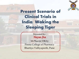 Presented By-
Nayan Jha
M.Pharm( DRA)
Poona College of Pharmacy
Bhartiya Vidhyapeeth, Pune
Present Scenario of
Clinical Trials in
India: Waking the
Sleeping Tiger
 