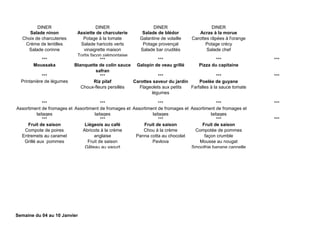 DINER DINER DINER DINER
Salade ninon
Choix de charcuteries
Crème de lentilles
Salade corinne
Assiette de charcuterie
Potage à la tomate
Salade haricots verts
vinaigrette maison
Tortis façon piémontaise
Salade de blédor
Galantine de volaille
Potage provençal
Salade bar crudités
Acras à la morue
Carottes râpées à l'orange
Potage crécy
Salade chef
*** *** *** *** ***
Moussaka Blanquette de colin sauce
safran
Galopin de veau grillé Pizza du capitaine
*** *** *** *** ***
Printanière de légumes Riz pilaf
Choux-fleurs persillés
Carottes saveur du jardin
Flageolets aux petits
légumes
Poelée de guyane
Farfalles à la sauce tomate
*** *** *** *** ***
Assortiment de fromages et
laitages
Assortiment de fromages et
laitages
Assortiment de fromages et
laitages
Assortiment de fromages et
laitages
*** *** *** *** ***
Fruit de saison
Compote de poires
Entremets au caramel
Grillé aux pommes
Liégeois au café
Abricots à la crème
anglaise
Fruit de saison
Gâteau au yaourt
Fruit de saison
Chou à la crème
Panna cotta au chocolat
Pavlova
Fruit de saison
Compotée de pommes
façon crumble
Mousse au nougat
Smoothie banane cannelle
Semaine du 04 au 10 Janvier
 