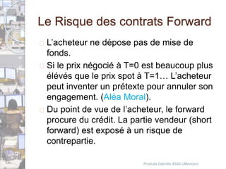 Le Risque des contrats Forward 
 L’acheteur ne dépose pas de mise de 
fonds. 
 Si le prix négocié à T=0 est beaucoup plus 
élévés que le prix spot à T=1… L’acheteur 
peut inventer un prétexte pour annuler son 
engagement. (Aléa Moral). 
 Du point de vue de l’acheteur, le forward 
procure du crédit. La partie vendeur (short 
forward) est exposé à un risque de 
contrepartie. 
Produits Dérivés 4540 UMoncton 
 