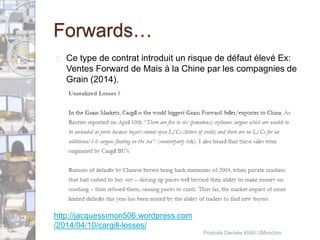 Forwards… 
 Ce type de contrat introduit un risque de défaut élevé Ex: 
Ventes Forward de Mais à la Chine par les compagnies de 
Grain (2014). 
Produits Dérivés 4540 UMoncton 
http://jacquessimon506.wordpress.com 
/2014/04/10/cargill-losses/ 
 