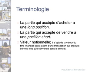 Terminologie 
 La partie qui accèpte d’acheter a 
une long position. 
 La partie qui accepte de vendre a 
une position short. 
 Valeur notionnelle; Il s'agit de la valeur du 
titre financier sous-jacent d'une transaction sur produits 
dérivés telle que convenue dans le contrat. 
Produits Dérivés 4540 UMoncton 
 