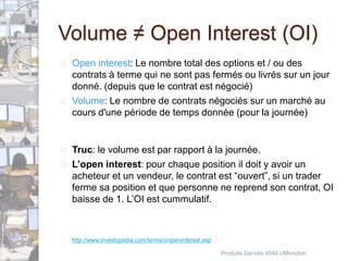 Volume ≠ Open Interest (OI) 
 Open interest: Le nombre total des options et / ou des 
contrats à terme qui ne sont pas fermés ou livrés sur un jour 
donné. (depuis que le contrat est négocié) 
 Volume: Le nombre de contrats négociés sur un marché au 
cours d'une période de temps donnée (pour la journée) 
 Truc: le volume est par rapport à la journée. 
 L’open interest: pour chaque position il doit y avoir un 
acheteur et un vendeur, le contrat est “ouvert”, si un trader 
ferme sa position et que personne ne reprend son contrat, OI 
baisse de 1. L’OI est cummulatif. 
 http://www.investopedia.com/terms/o/openinterest.asp 
Produits Dérivés 4540 UMoncton 
 