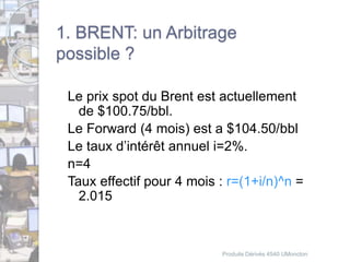 1. BRENT: un Arbitrage 
possible ? 
Le prix spot du Brent est actuellement 
de $100.75/bbl. 
Le Forward (4 mois) est a $104.50/bbl 
Le taux d’intérêt annuel i=2%. 
n=4 
Taux effectif pour 4 mois : r=(1+i/n)^n = 
2.015 
Produits Dérivés 4540 UMoncton 
 
