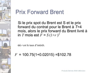 Prix Forward Brent 
Si le prix spot du Brent est S et le prix 
forward du contrat pour le Brent à T=4 
mois, alors le prix forward du Brent livré à 
in T mois est F = S (1+r )T 
où r est le taux d’intérêt. 
F = 100.75(1+0.02015) =$102.78 
Produits Dérivés 4540 UMoncton 
 