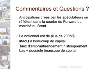 Commentaires et Questions ? 
 Anticipations créés par les spéculateurs se 
réflètent dans la courbe du Forward du 
marché du Brent. 
 Le notionnel est de plus de 200M$... 
 MacQ a beaucoup de capital. 
 Taux d’emprunt/rendement historiquement 
bas + possède beaucoup de capital. 
Produits Dérivés 4540 UMoncton 
 