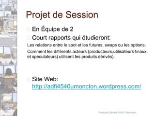 Projet de Session 
 En Équipe de 2 
 Court rapports qui étudieront: 
Les relations entre le spot et les futures, swaps ou les options. 
Comment les différents acteurs (producteurs,utilisateurs finaux, 
et spéculateurs) utilisent les produits dérivés). 
 Site Web: 
http://adfi4540umoncton.wordpress.com/ 
Produits Dérivés 4540 UMoncton 
 