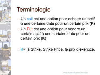 Terminologie 
 Un call est une option pour acheter un actif 
à une certaine date pour un certain prix (K) 
 Un Put est une option pour vendre un 
certain actif à une certaine date pour un 
certain prix (K) 
 K= la Strike, Strike Price, le prix d’exercice. 
Produits Dérivés 4540 UMoncton 
 