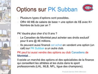 Options sur PK Subban 
 Plusieurs types d’options sont possibles. 
 Offrir 46 M$ de salaire de base + une option de X$ avec K= 
Nombre de buts par an ? 
PK Vaudra plus cher d’ici 9 ans ? 
 Le Canadien de Montréal peut acheter ses droits exclusif 
pour 9 ans @ 46 millions. 
 Ils peuvent aussi financé cet achat en vendent une option (un 
call) sur PK Subban a un autre club. 
PK peut lui aussi vendre des options au club Canadiens de 
Montréal… 
Il existe un marché des options et des spécialistes de la finance 
qui conseillent les athlètes et les clubs dans le sport 
professionnels (LHL, MLB, NFL, ligue des champions). 
Produits Dérivés 4540 UMoncton 
 