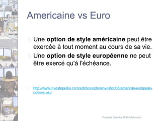 Americaine vs Euro 
 Une option de style américaine peut être 
exercée à tout moment au cours de sa vie. 
 Une option de style européenne ne peut 
être exercé qu'à l'échéance. 
 http://www.investopedia.com/articles/optioninvestor/08/american-european-options. 
asp 
Produits Dérivés 4540 UMoncton 
 