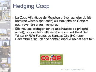 Hedging Coop 
 La Coop Atlantique de Moncton prévoit acheter du blé 
hard red winter (spot cash) au Manitoba en Octobre 
pour revendre à ses membres 
 Elle veut se protèger contre une hausse de prix(pré-achat), 
pour ce faire elle achète le contrat Hard Red 
Winter (HRW) Futures de Kansas City (KC) pour 
Décembre et liquider ce contrat lorsque l’achat sera fait. 
Produits Dérivés 4540 UMoncton 
 