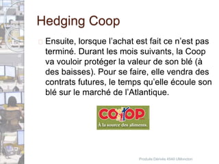 Hedging Coop 
 Ensuite, lorsque l’achat est fait ce n’est pas 
terminé. Durant les mois suivants, la Coop 
va vouloir protéger la valeur de son blé (à 
des baisses). Pour se faire, elle vendra des 
contrats futures, le temps qu’elle écoule son 
blé sur le marché de l’Atlantique. 
Produits Dérivés 4540 UMoncton 
 
